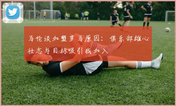 马伦谈加盟罗马原因：俱乐部雄心壮志与目标吸引我加入