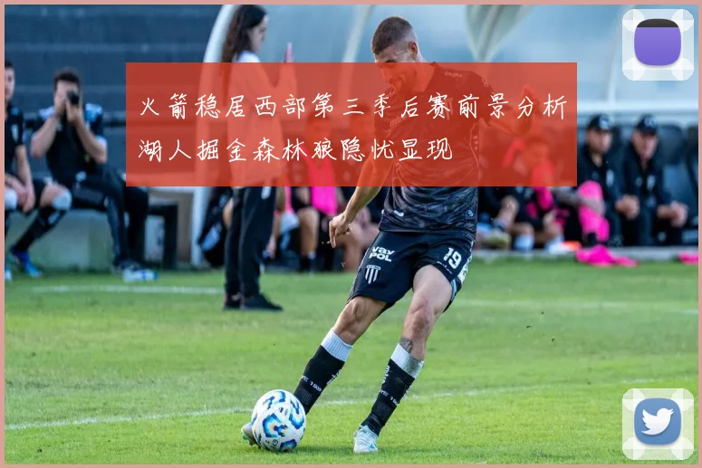 火箭稳居西部第三季后赛前景分析湖人掘金森林狼隐忧显现