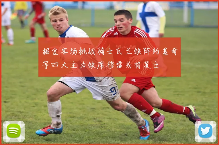 掘金客场挑战骑士瓦兰缺阵约基奇等四大主力缺席穆雷或将复出