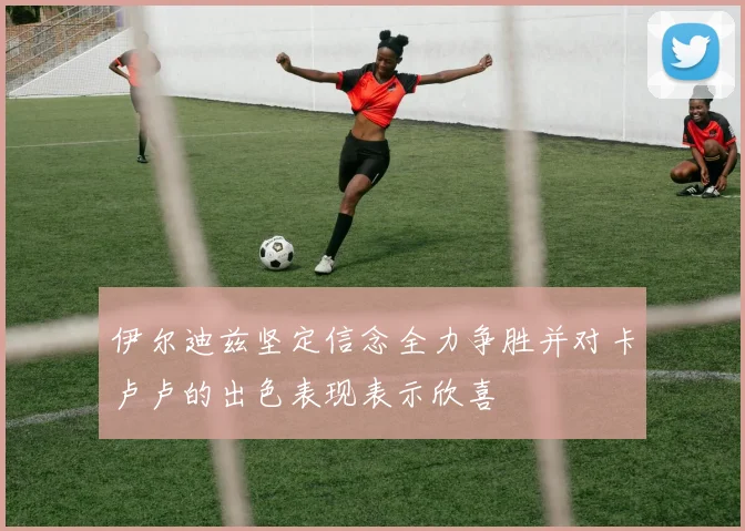 伊尔迪兹坚定信念全力争胜并对卡卢卢的出色表现表示欣喜
