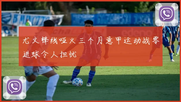 尤文锋线哑火三个月意甲运动战零进球令人担忧