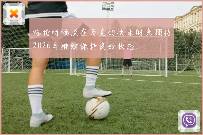 略伦特畅谈在马竞的快乐时光期待2026年继续保持良好状态