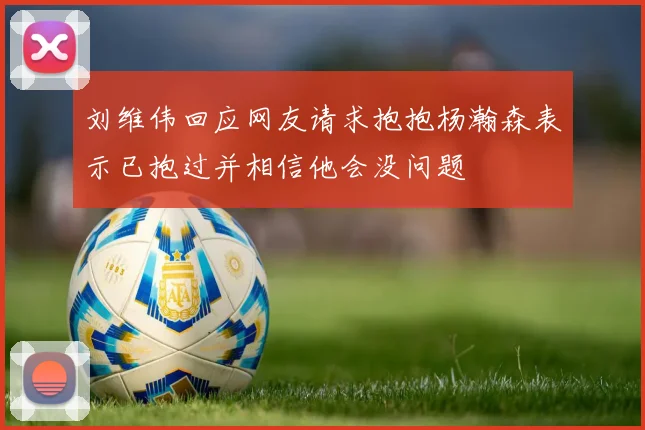 刘维伟回应网友请求抱抱杨瀚森表示已抱过并相信他会没问题