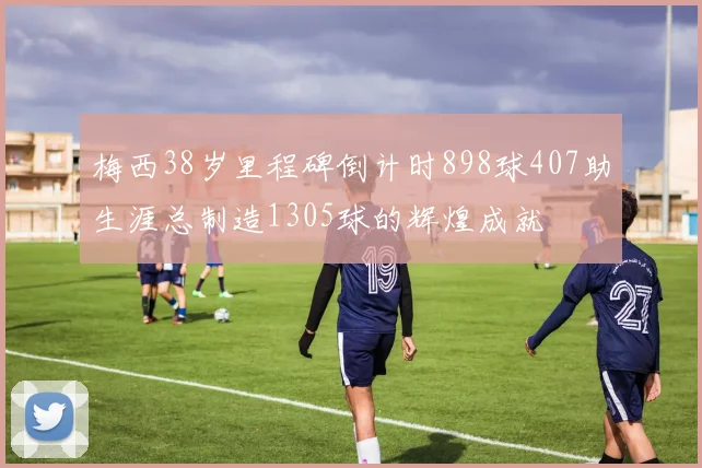 梅西38岁里程碑倒计时898球407助生涯总制造1305球的辉煌成就