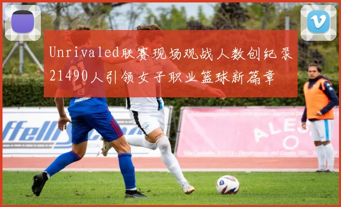 Unrivaled联赛现场观战人数创纪录21490人引领女子职业篮球新篇章