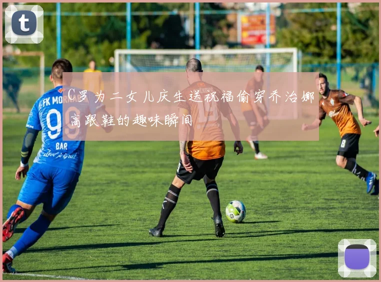 C罗为二女儿庆生送祝福偷穿乔治娜高跟鞋的趣味瞬间
