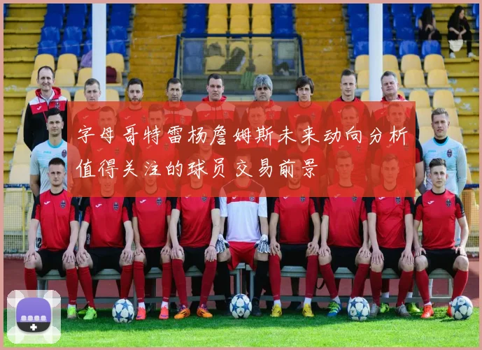 字母哥特雷杨詹姆斯未来动向分析值得关注的球员交易前景