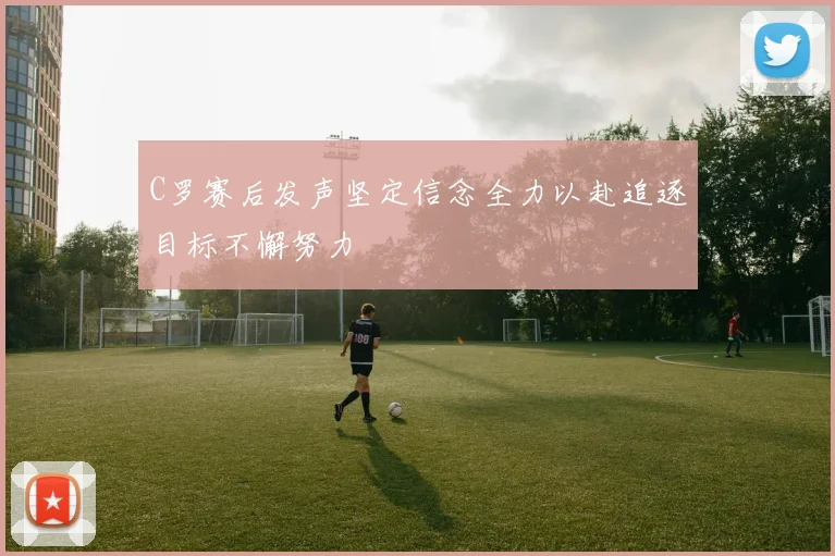 C罗赛后发声坚定信念全力以赴追逐目标不懈努力