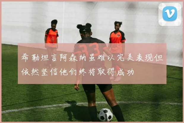 希勒坦言阿森纳虽难以完美表现但依然坚信他们终将取得成功
