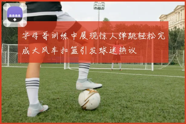 字母哥训练中展现惊人弹跳轻松完成大风车扣篮引发球迷热议