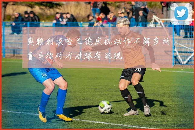 奥赖利谈哈兰德庆祝动作不解多纳鲁马称对方进球有犯规