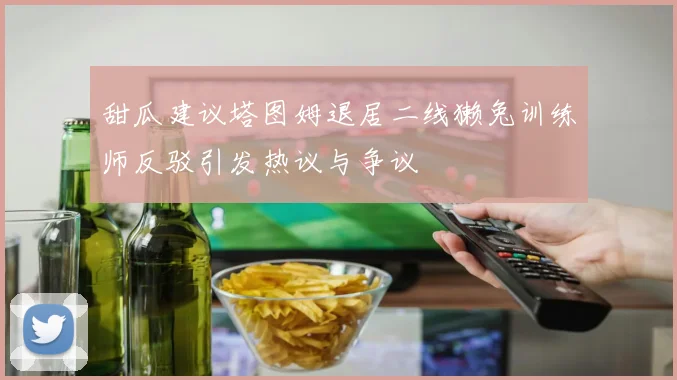 甜瓜建议塔图姆退居二线獭兔训练师反驳引发热议与争议