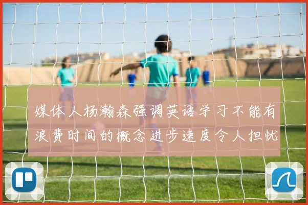 媒体人杨瀚森强调英语学习不能有浪费时间的概念进步速度令人担忧
