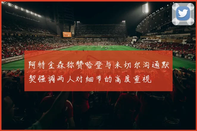 阿特金森称赞哈登与米切尔沟通默契强调两人对细节的高度重视