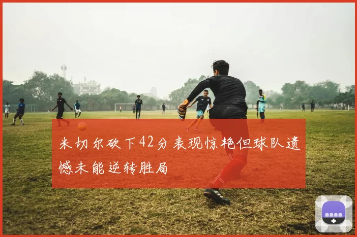 米切尔砍下42分表现惊艳但球队遗憾未能逆转胜局