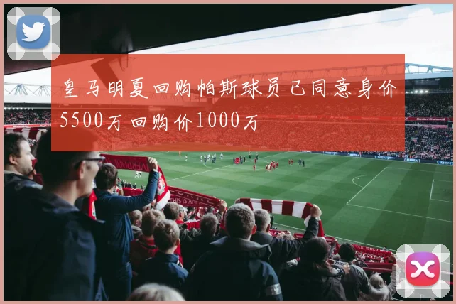 皇马明夏回购帕斯球员已同意身价5500万回购价1000万
