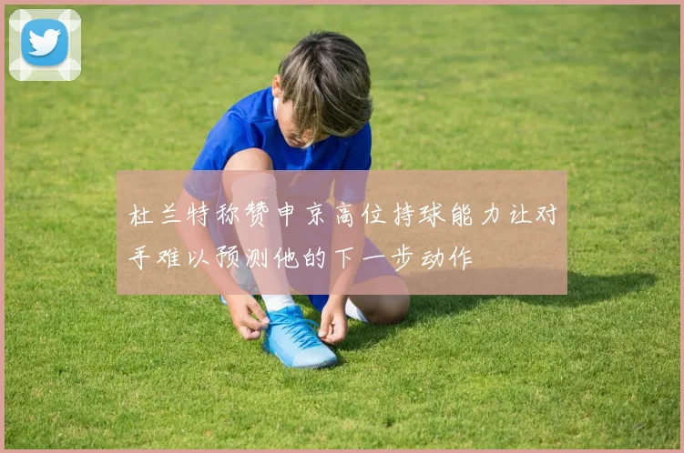 杜兰特称赞申京高位持球能力让对手难以预测他的下一步动作