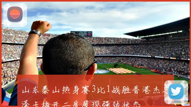 山东泰山热身赛3比1战胜香港杰志泽卡梅开二度展现强劲状态