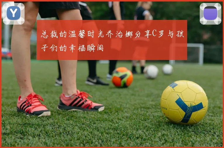 总裁的温馨时光乔治娜分享C罗与孩子们的幸福瞬间