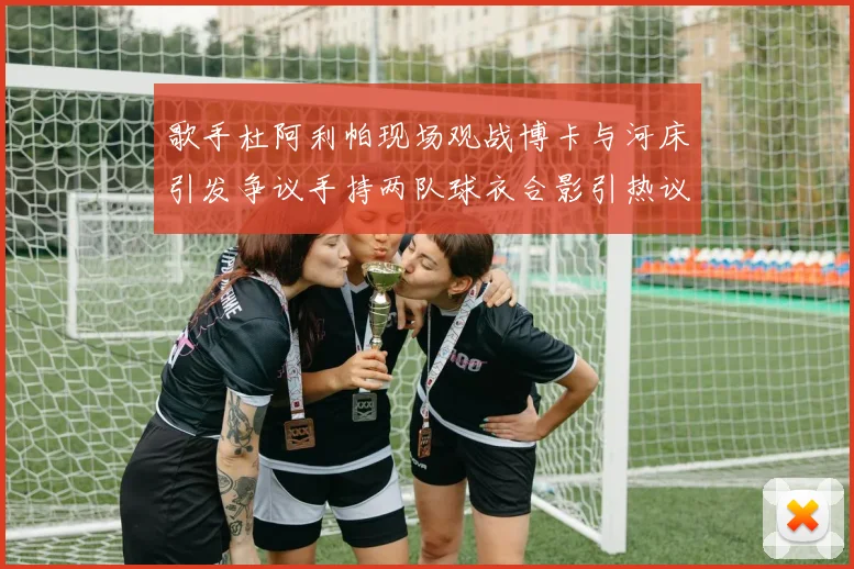 歌手杜阿利帕现场观战博卡与河床引发争议手持两队球衣合影引热议
