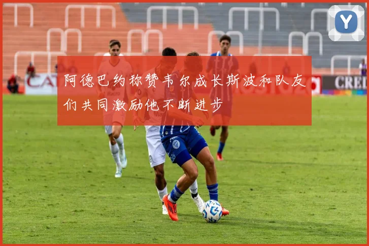 阿德巴约称赞韦尔成长斯波和队友们共同激励他不断进步