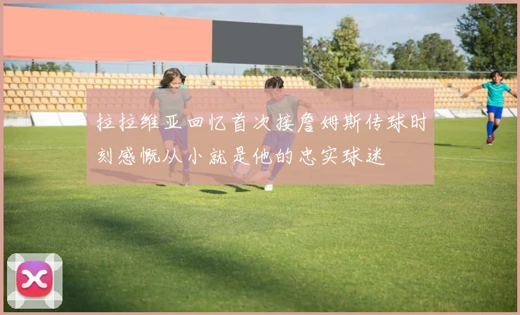 拉拉维亚回忆首次接詹姆斯传球时刻感慨从小就是他的忠实球迷