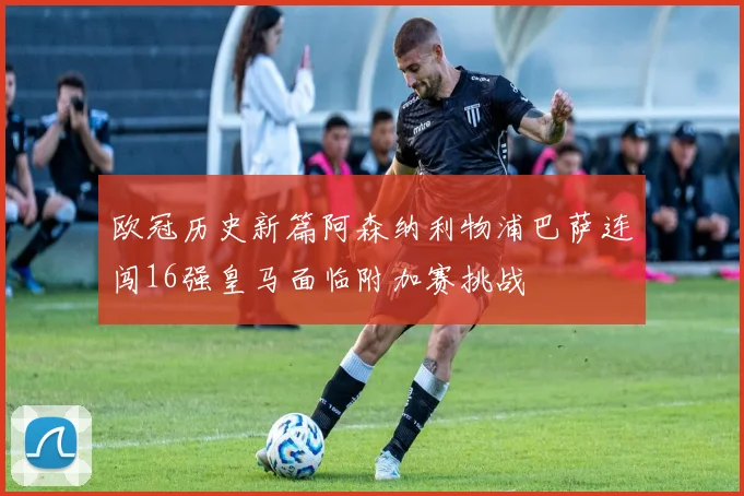 欧冠历史新篇阿森纳利物浦巴萨连闯16强皇马面临附加赛挑战
