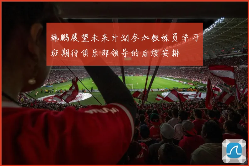 韩鹏展望未来计划参加教练员学习班期待俱乐部领导的后续安排