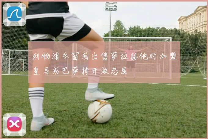 利物浦冬窗或出售萨拉赫他对加盟皇马或巴萨持开放态度