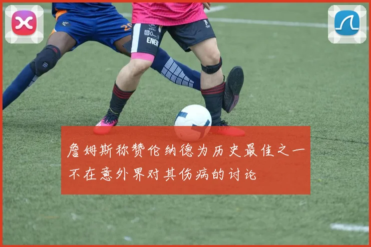 詹姆斯称赞伦纳德为历史最佳之一不在意外界对其伤病的讨论