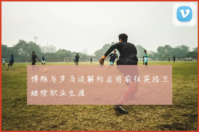 博维与罗马谈解约后将前往英格兰继续职业生涯