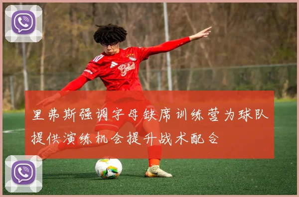 里弗斯强调字母缺席训练营为球队提供演练机会提升战术配合