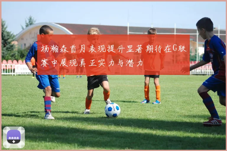 杨瀚森首月表现提升显著期待在G联赛中展现真正实力与潜力
