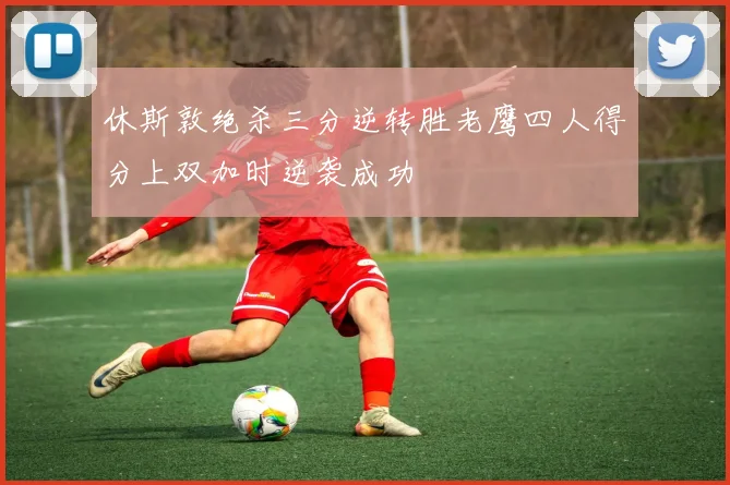 休斯敦绝杀三分逆转胜老鹰四人得分上双加时逆袭成功